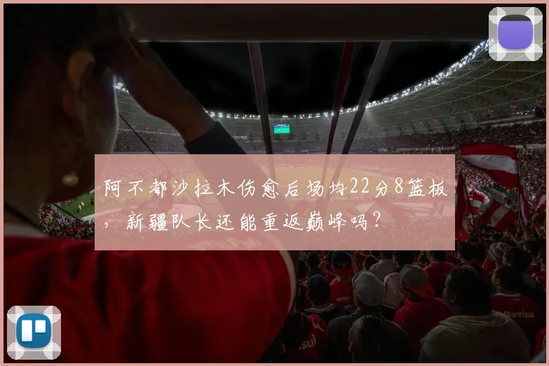阿不都沙拉木伤愈后场均22分8篮板，新疆队长还能重返巅峰吗？