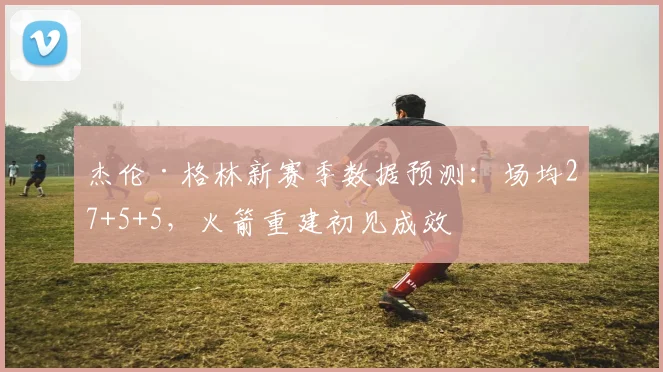 杰伦·格林新赛季数据预测：场均27+5+5，火箭重建初见成效