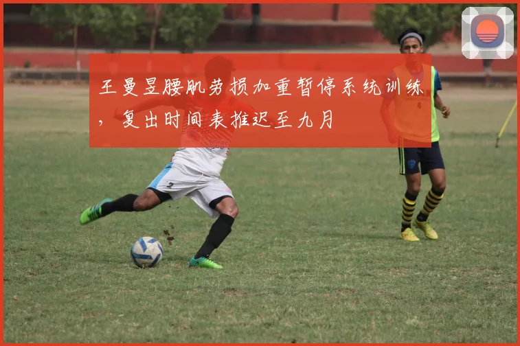 王曼昱腰肌劳损加重暂停系统训练，复出时间表推迟至九月