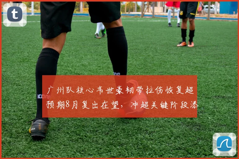 广州队核心韦世豪韧带拉伤恢复超预期8月复出在望，冲超关键阶段添火力