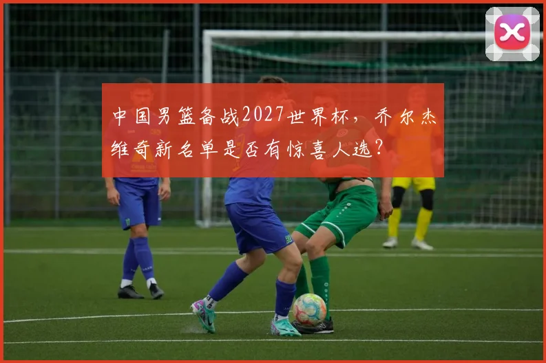 中国男篮备战2027世界杯，乔尔杰维奇新名单是否有惊喜人选？